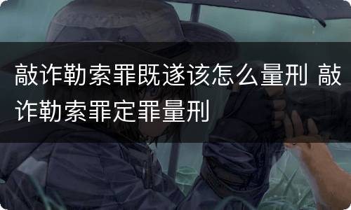 敲诈勒索罪既遂该怎么量刑 敲诈勒索罪定罪量刑