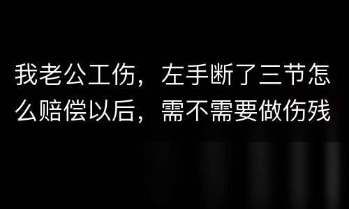 我老公工伤，左手断了三节怎么赔偿以后，需不需要做伤残鉴定