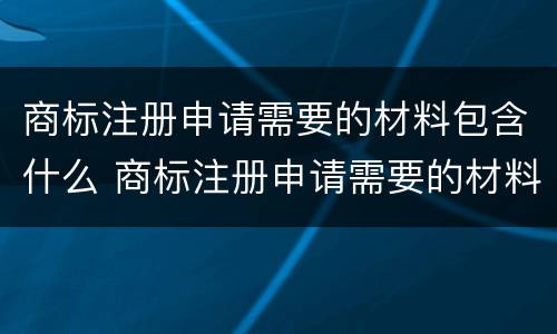 商标注册申请需要的材料包含什么 商标注册申请需要的材料包含什么呢