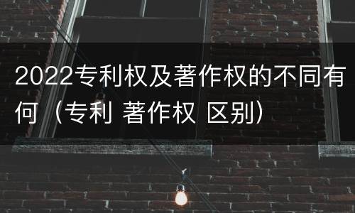 2022专利权及著作权的不同有何（专利 著作权 区别）