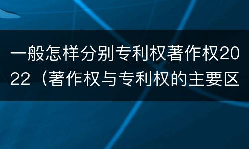 一般怎样分别专利权著作权2022（著作权与专利权的主要区别）