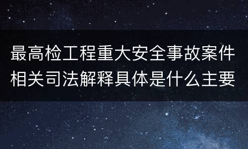 最高检工程重大安全事故案件相关司法解释具体是什么主要规定