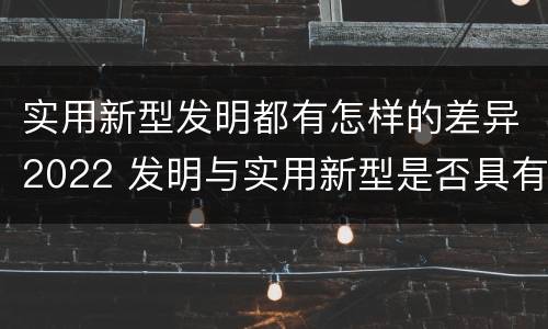 实用新型发明都有怎样的差异2022 发明与实用新型是否具有实用性