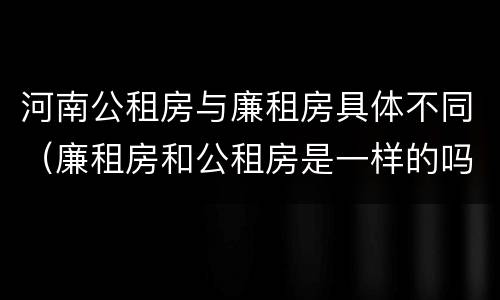 河南公租房与廉租房具体不同（廉租房和公租房是一样的吗）