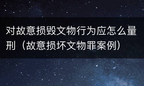 对故意损毁文物行为应怎么量刑（故意损坏文物罪案例）