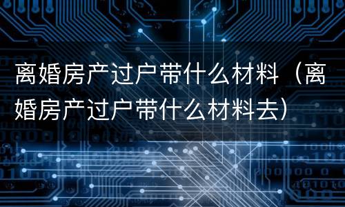 离婚房产过户带什么材料（离婚房产过户带什么材料去）