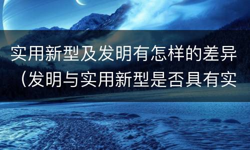 实用新型及发明有怎样的差异（发明与实用新型是否具有实用性）