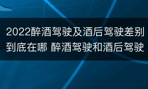 2022醉酒驾驶及酒后驾驶差别到底在哪 醉酒驾驶和酒后驾驶的标准