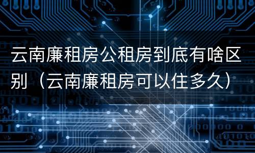 云南廉租房公租房到底有啥区别（云南廉租房可以住多久）