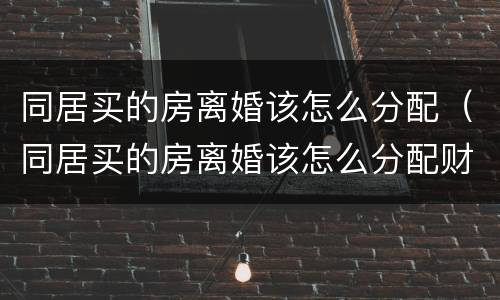 同居买的房离婚该怎么分配（同居买的房离婚该怎么分配财产）