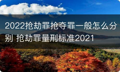 2022抢劫罪抢夺罪一般怎么分别 抢劫罪量刑标准2021