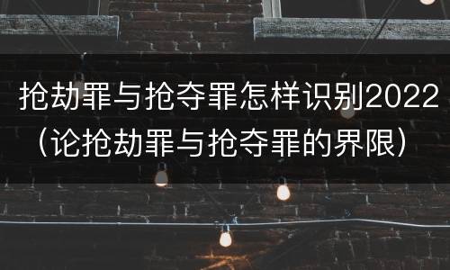 抢劫罪与抢夺罪怎样识别2022（论抢劫罪与抢夺罪的界限）