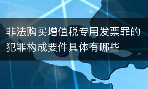 非法购买增值税专用发票罪的犯罪构成要件具体有哪些