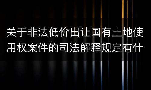 关于非法低价出让国有土地使用权案件的司法解释规定有什么主要内容