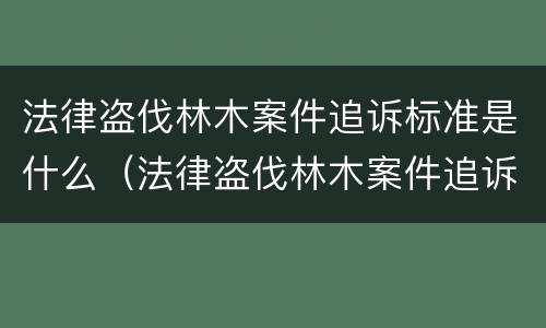 法律盗伐林木案件追诉标准是什么（法律盗伐林木案件追诉标准是什么样的）