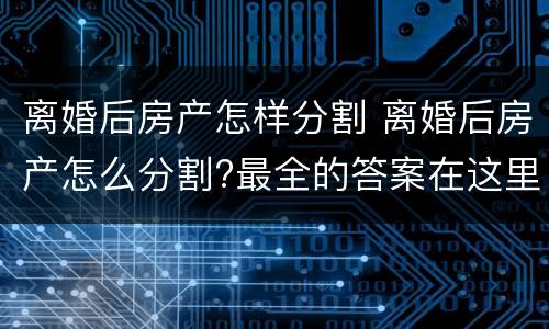 离婚后房产怎样分割 离婚后房产怎么分割?最全的答案在这里