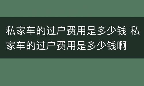 私家车的过户费用是多少钱 私家车的过户费用是多少钱啊