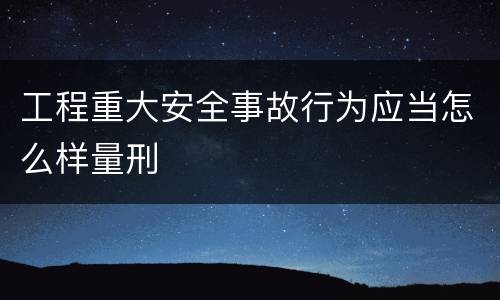 工程重大安全事故行为应当怎么样量刑