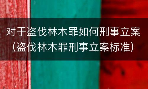 对于盗伐林木罪如何刑事立案（盗伐林木罪刑事立案标准）
