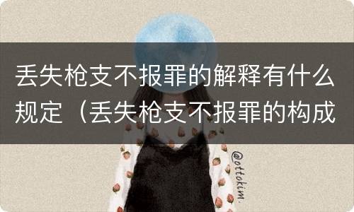 丢失枪支不报罪的解释有什么规定（丢失枪支不报罪的构成要件）