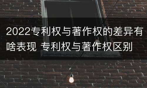 2022专利权与著作权的差异有啥表现 专利权与著作权区别
