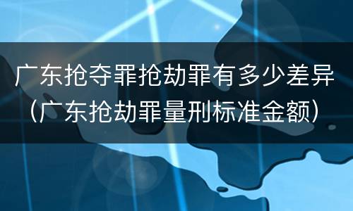 广东抢夺罪抢劫罪有多少差异（广东抢劫罪量刑标准金额）