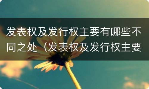 发表权及发行权主要有哪些不同之处（发表权及发行权主要有哪些不同之处和不同）