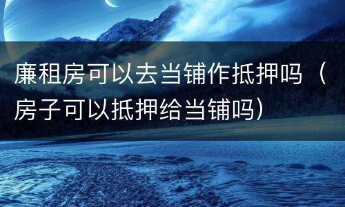 廉租房可以去当铺作抵押吗（房子可以抵押给当铺吗）