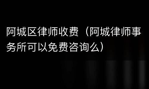 阿城区律师收费（阿城律师事务所可以免费咨询么）