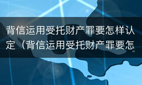 背信运用受托财产罪要怎样认定（背信运用受托财产罪要怎样认定罪名）