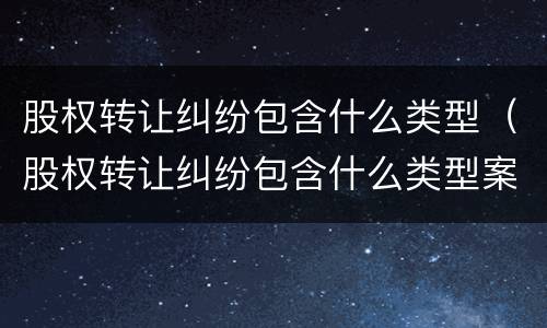 股权转让纠纷包含什么类型（股权转让纠纷包含什么类型案例）