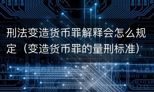 刑法变造货币罪解释会怎么规定（变造货币罪的量刑标准）