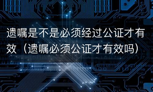 遗嘱是不是必须经过公证才有效（遗嘱必须公证才有效吗）