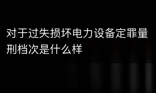 对于过失损坏电力设备定罪量刑档次是什么样