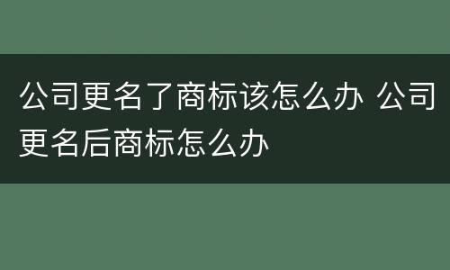 公司更名了商标该怎么办 公司更名后商标怎么办