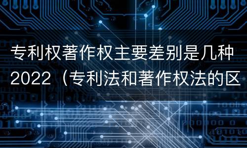 专利权著作权主要差别是几种2022（专利法和著作权法的区别）
