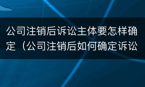 公司注销后诉讼主体要怎样确定（公司注销后如何确定诉讼主体）