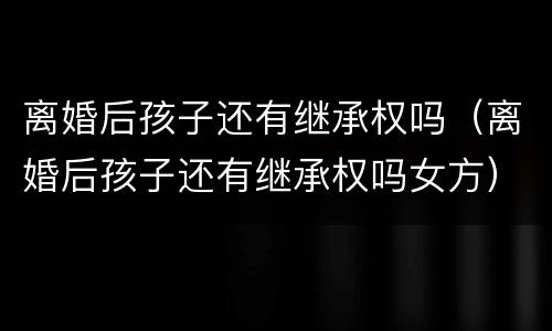 离婚后孩子还有继承权吗（离婚后孩子还有继承权吗女方）