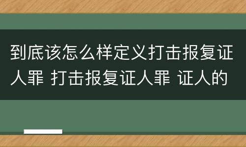 到底该怎么样定义打击报复证人罪 打击报复证人罪 证人的范围