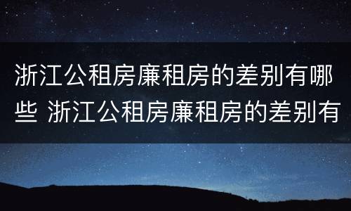 浙江公租房廉租房的差别有哪些 浙江公租房廉租房的差别有哪些呢