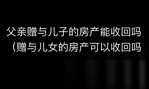 父亲赠与儿子的房产能收回吗（赠与儿女的房产可以收回吗）