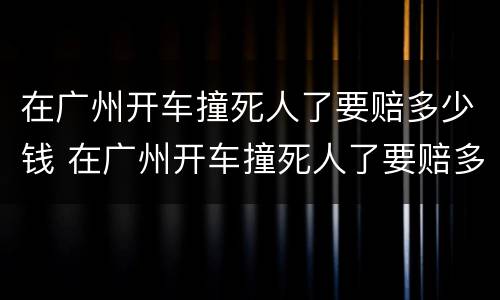 在广州开车撞死人了要赔多少钱 在广州开车撞死人了要赔多少钱呢