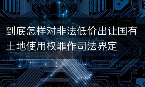 到底怎样对非法低价出让国有土地使用权罪作司法界定