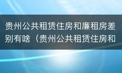 贵州公共租赁住房和廉租房差别有啥（贵州公共租赁住房和廉租房差别有啥不同）