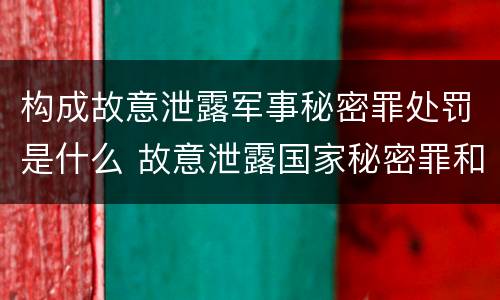 构成故意泄露军事秘密罪处罚是什么 故意泄露国家秘密罪和故意泄露军事秘密罪