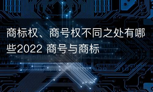 商标权、商号权不同之处有哪些2022 商号与商标