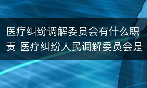 医疗纠纷调解委员会有什么职责 医疗纠纷人民调解委员会是什么单位