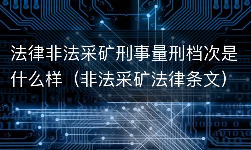 法律非法采矿刑事量刑档次是什么样（非法采矿法律条文）