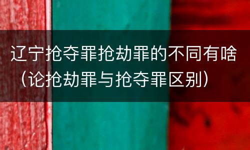 辽宁抢夺罪抢劫罪的不同有啥（论抢劫罪与抢夺罪区别）