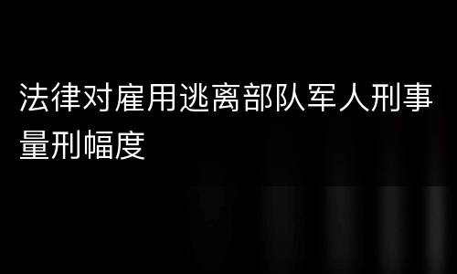 法律对雇用逃离部队军人刑事量刑幅度